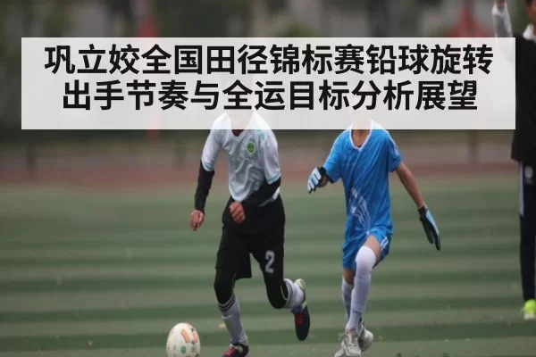 巩立姣全国田径锦标赛铅球旋转出手节奏与全运目标分析展望（BOYUSports）