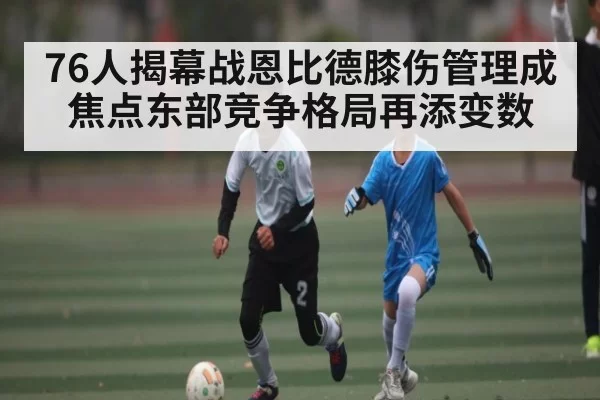 76人揭幕战恩比德膝伤管理成焦点东部竞争格局再添变数（BOYUSports）
